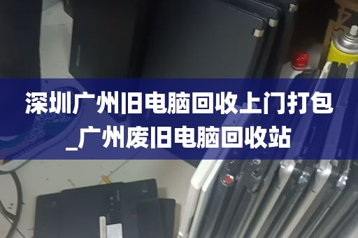 深圳广州旧电脑回收上门打包_广州废旧电脑回收站